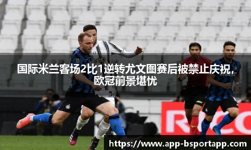 国际米兰客场2比1逆转尤文图赛后被禁止庆祝,欧冠前景堪忧
