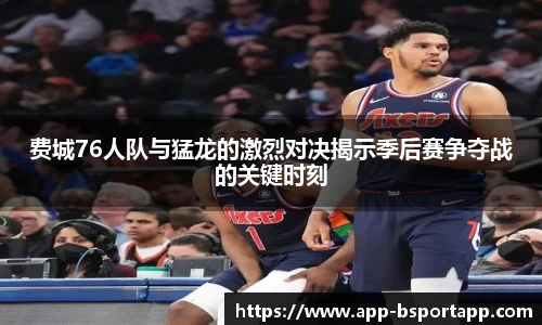 费城76人队与猛龙的激烈对决揭示季后赛争夺战的关键时刻