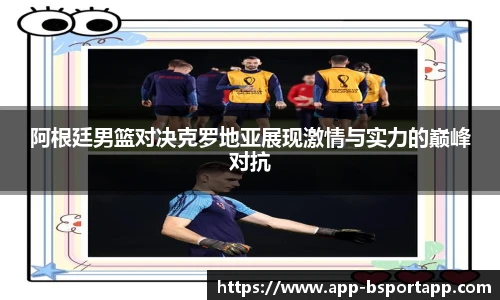 阿根廷男篮对决克罗地亚展现激情与实力的巅峰对抗