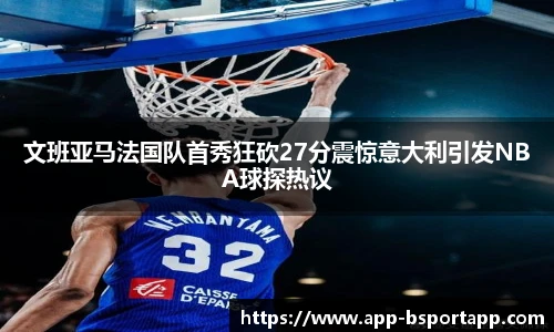 文班亚马法国队首秀狂砍27分震惊意大利引发NBA球探热议